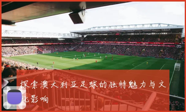 探索澳大利亚足球的独特魅力与文化影响