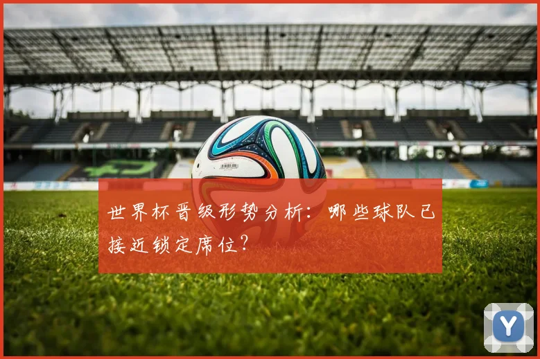 世界杯晋级形势分析：哪些球队已接近锁定席位？